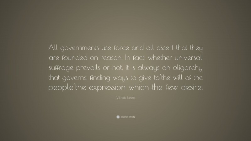 Vilfredo Pareto Quote: “All governments use force and all assert that they are founded on reason. In fact, whether universal suffrage prevails or not, it is always an oligarchy that governs, finding ways to give to’the will of the people’the expression which the few desire.”