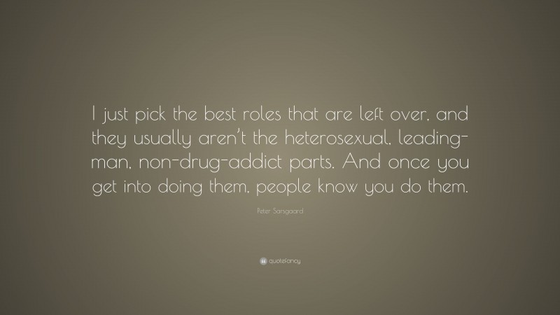 Peter Sarsgaard Quote: “I just pick the best roles that are left over, and they usually aren’t the heterosexual, leading-man, non-drug-addict parts. And once you get into doing them, people know you do them.”