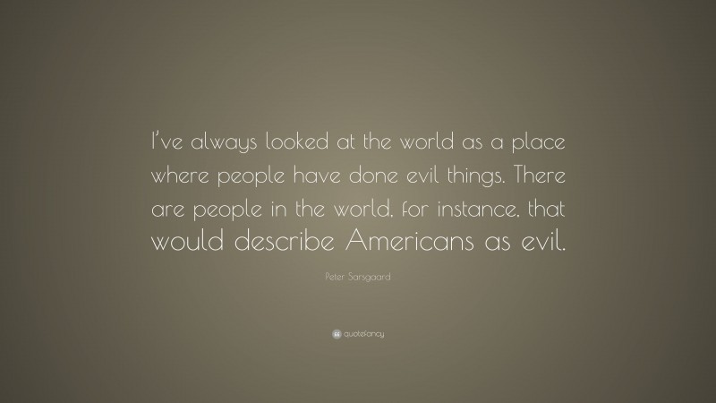Peter Sarsgaard Quote: “I’ve always looked at the world as a place where people have done evil things. There are people in the world, for instance, that would describe Americans as evil.”