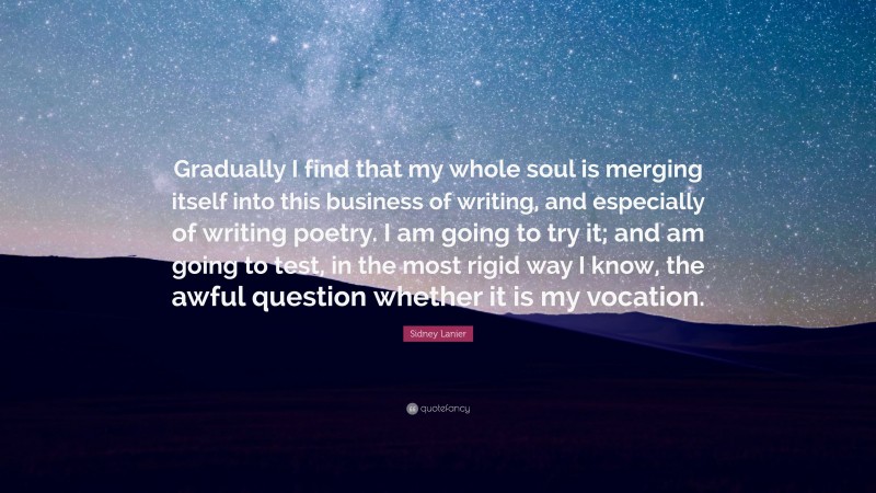 Sidney Lanier Quote: “Gradually I find that my whole soul is merging itself into this business of writing, and especially of writing poetry. I am going to try it; and am going to test, in the most rigid way I know, the awful question whether it is my vocation.”