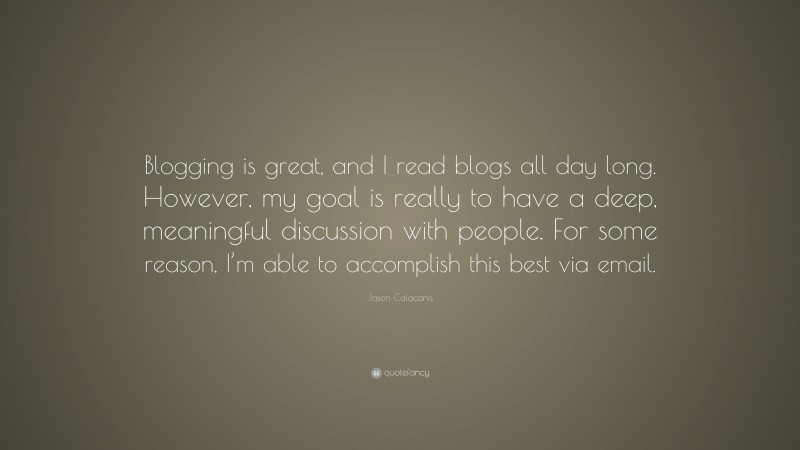 Jason Calacanis Quote: “Blogging is great, and I read blogs all day long. However, my goal is really to have a deep, meaningful discussion with people. For some reason, I’m able to accomplish this best via email.”