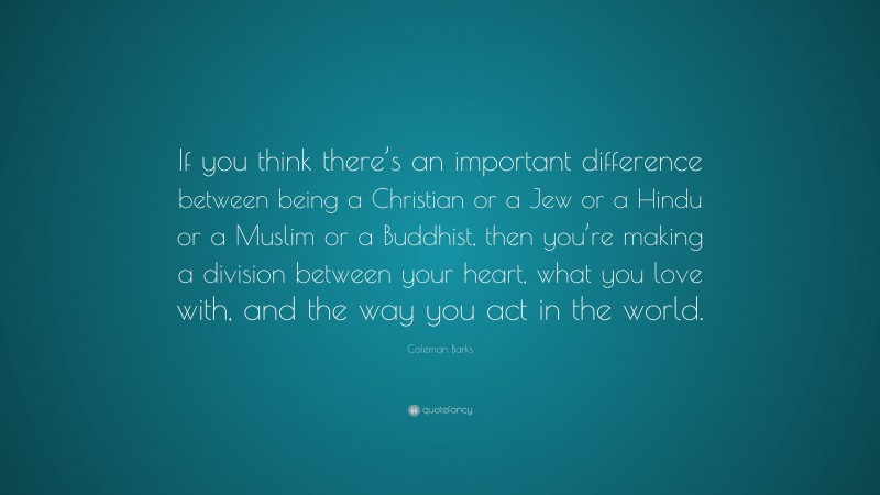 Coleman Barks Quote: “If you think there’s an important difference between being a Christian or a Jew or a Hindu or a Muslim or a Buddhist, then you’re making a division between your heart, what you love with, and the way you act in the world.”
