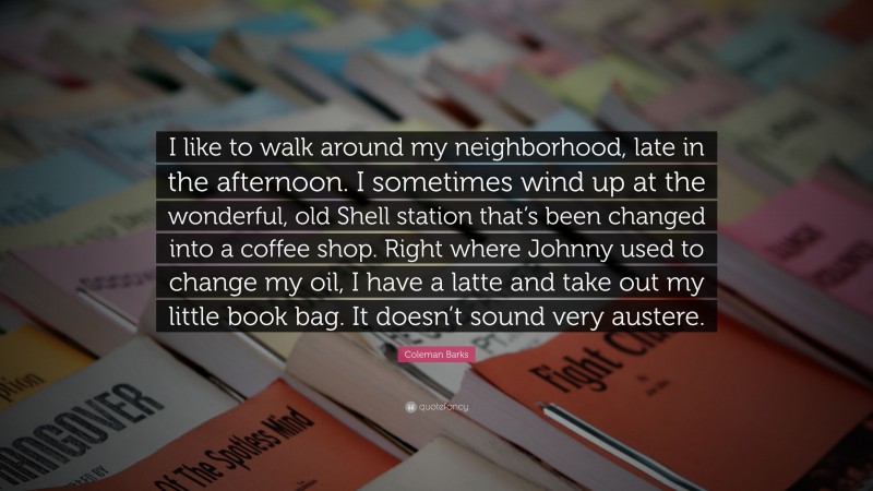 Coleman Barks Quote: “I like to walk around my neighborhood, late in the afternoon. I sometimes wind up at the wonderful, old Shell station that’s been changed into a coffee shop. Right where Johnny used to change my oil, I have a latte and take out my little book bag. It doesn’t sound very austere.”
