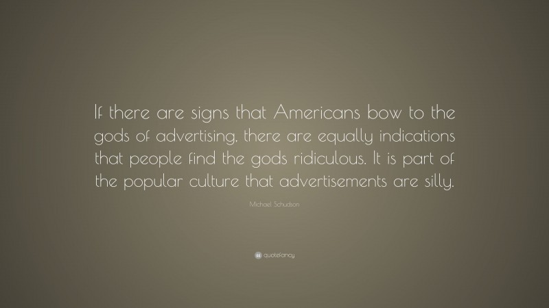 Michael Schudson Quote: “If there are signs that Americans bow to the gods of advertising, there are equally indications that people find the gods ridiculous. It is part of the popular culture that advertisements are silly.”