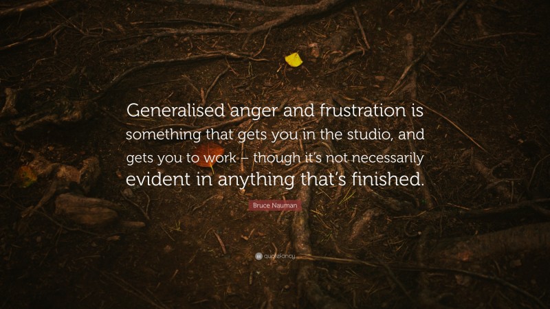 Bruce Nauman Quote: “Generalised anger and frustration is something that gets you in the studio, and gets you to work – though it’s not necessarily evident in anything that’s finished.”