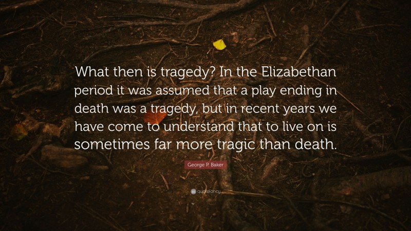 George P. Baker Quote: “What then is tragedy? In the Elizabethan period it was assumed that a play ending in death was a tragedy, but in recent years we have come to understand that to live on is sometimes far more tragic than death.”