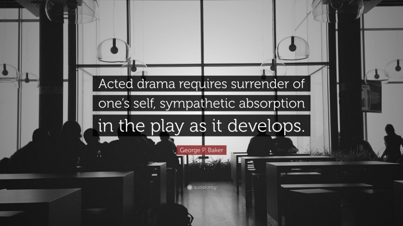 George P. Baker Quote: “Acted drama requires surrender of one’s self, sympathetic absorption in the play as it develops.”