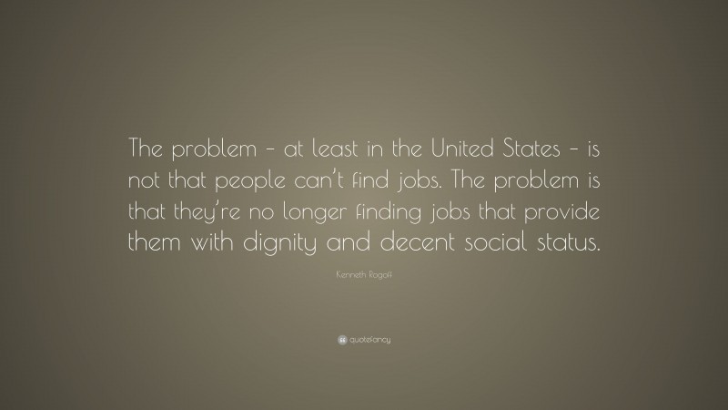 Kenneth Rogoff Quote: “The problem – at least in the United States – is not that people can’t find jobs. The problem is that they’re no longer finding jobs that provide them with dignity and decent social status.”