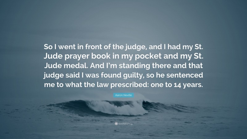 Aaron Neville Quote: “So I went in front of the judge, and I had my St. Jude prayer book in my pocket and my St. Jude medal. And I’m standing there and that judge said I was found guilty, so he sentenced me to what the law prescribed: one to 14 years.”