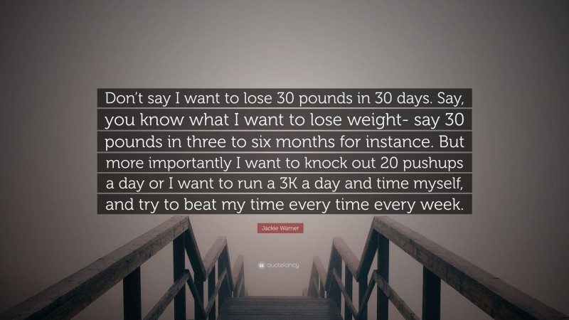 Jackie Warner Quote: “Don’t say I want to lose 30 pounds in 30 days. Say, you know what I want to lose weight- say 30 pounds in three to six months for instance. But more importantly I want to knock out 20 pushups a day or I want to run a 3K a day and time myself, and try to beat my time every time every week.”