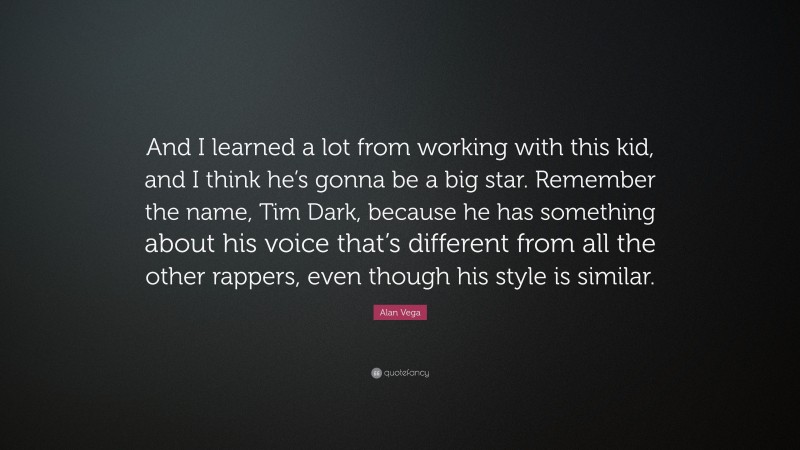 Alan Vega Quote: “And I learned a lot from working with this kid, and I think he’s gonna be a big star. Remember the name, Tim Dark, because he has something about his voice that’s different from all the other rappers, even though his style is similar.”