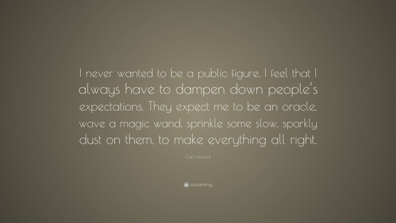 Carl Honoré Quote: “I never wanted to be a public figure. I feel that I always have to dampen down people’s expectations. They expect me to be an oracle, wave a magic wand, sprinkle some slow, sparkly dust on them, to make everything all right.”