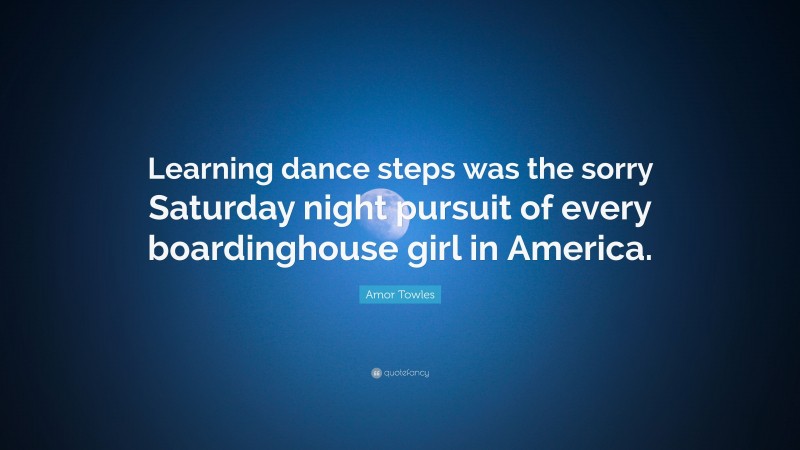 Amor Towles Quote: “Learning dance steps was the sorry Saturday night pursuit of every boardinghouse girl in America.”