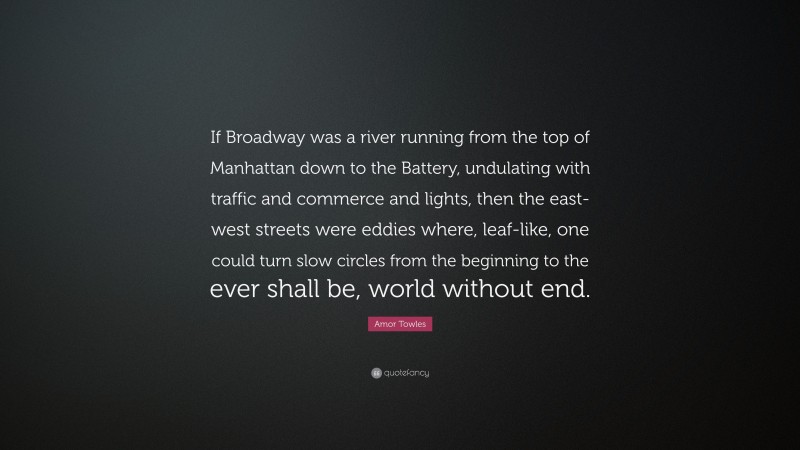 Amor Towles Quote: “If Broadway was a river running from the top of Manhattan down to the Battery, undulating with traffic and commerce and lights, then the east-west streets were eddies where, leaf-like, one could turn slow circles from the beginning to the ever shall be, world without end.”