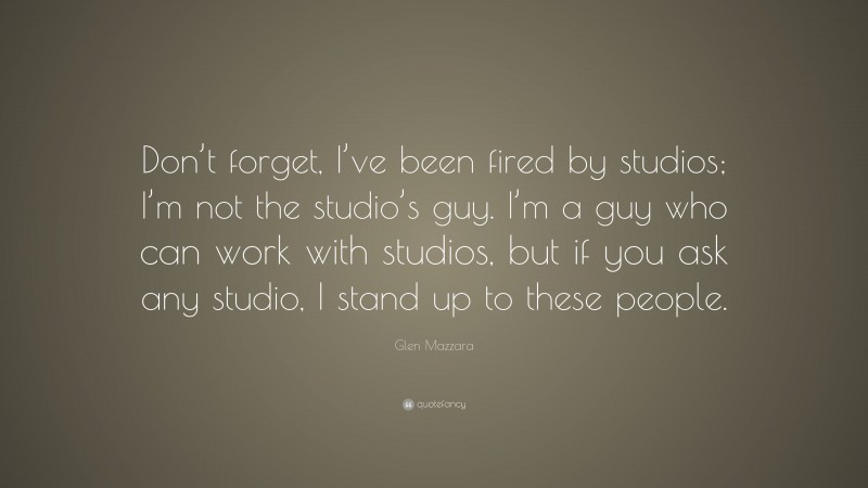 Glen Mazzara Quote: “Don’t forget, I’ve been fired by studios; I’m not the studio’s guy. I’m a guy who can work with studios, but if you ask any studio, I stand up to these people.”