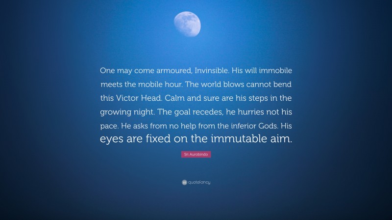 Sri Aurobindo Quote: “One may come armoured, Invinsible. His will immobile meets the mobile hour. The world blows cannot bend this Victor Head. Calm and sure are his steps in the growing night. The goal recedes, he hurries not his pace. He asks from no help from the inferior Gods. His eyes are fixed on the immutable aim.”