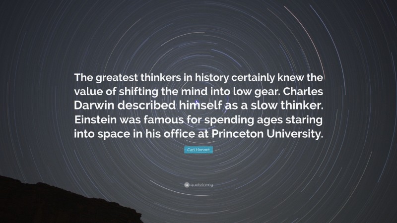 Carl Honoré Quote: “The greatest thinkers in history certainly knew the value of shifting the mind into low gear. Charles Darwin described himself as a slow thinker. Einstein was famous for spending ages staring into space in his office at Princeton University.”