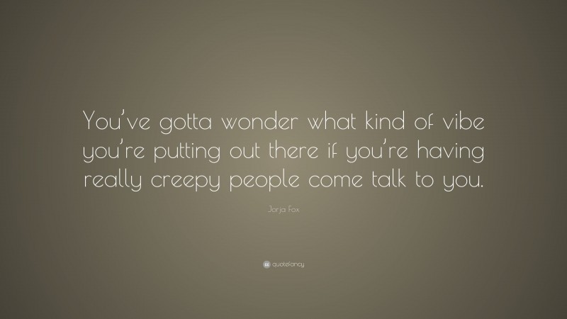Jorja Fox Quote: “You’ve gotta wonder what kind of vibe you’re putting out there if you’re having really creepy people come talk to you.”