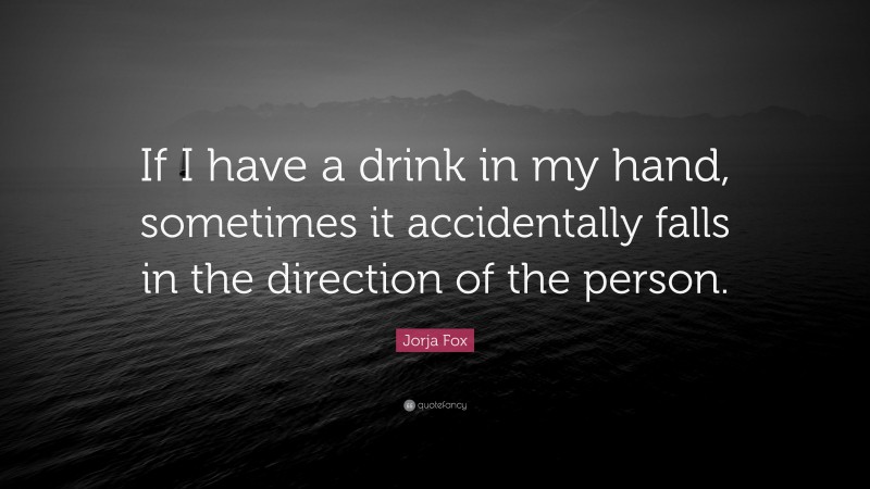 Jorja Fox Quote: “If I have a drink in my hand, sometimes it accidentally falls in the direction of the person.”
