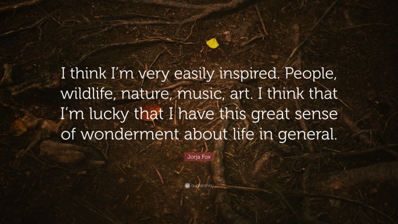 Jorja Fox Quote: “I think I’m very easily inspired. People, wildlife, nature, music, art. I think that I’m lucky that I have this great sense of wonderment about life in general.”