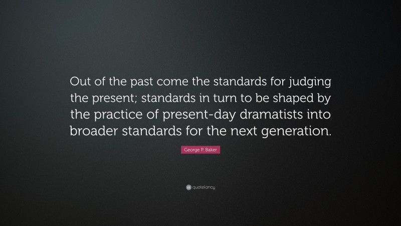 George P. Baker Quote: “Out of the past come the standards for judging the present; standards in turn to be shaped by the practice of present-day dramatists into broader standards for the next generation.”