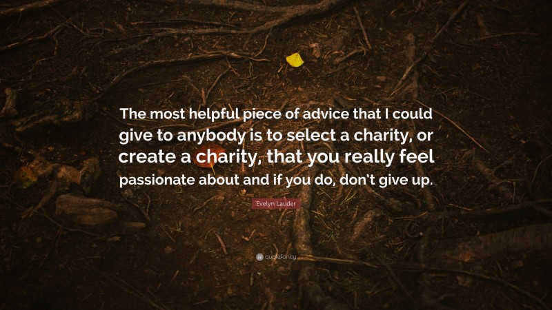 Evelyn Lauder Quote: “The most helpful piece of advice that I could give to anybody is to select a charity, or create a charity, that you really feel passionate about and if you do, don’t give up.”