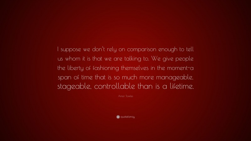 Amor Towles Quote: “I suppose we don’t rely on comparison enough to tell us whom it is that we are talking to. We give people the liberty of fashioning themselves in the moment-a span of time that is so much more manageable, stageable, controllable than is a lifetime.”