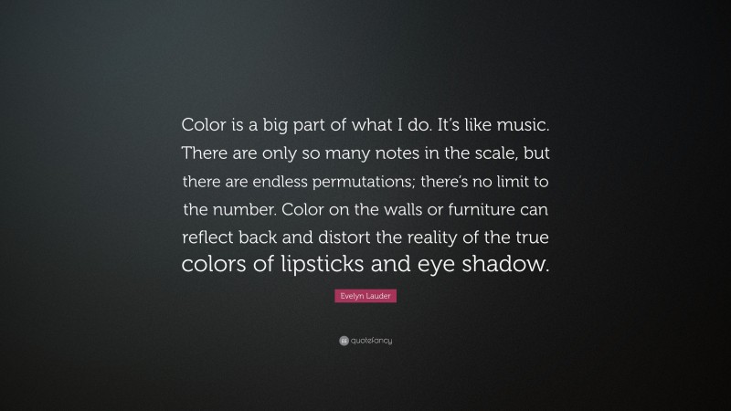 Evelyn Lauder Quote: “Color is a big part of what I do. It’s like music. There are only so many notes in the scale, but there are endless permutations; there’s no limit to the number. Color on the walls or furniture can reflect back and distort the reality of the true colors of lipsticks and eye shadow.”