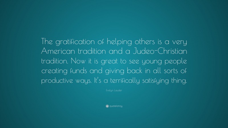 Evelyn Lauder Quote: “The gratification of helping others is a very American tradition and a Judeo-Christian tradition. Now it is great to see young people creating funds and giving back in all sorts of productive ways. It’s a terrifically satisfying thing.”