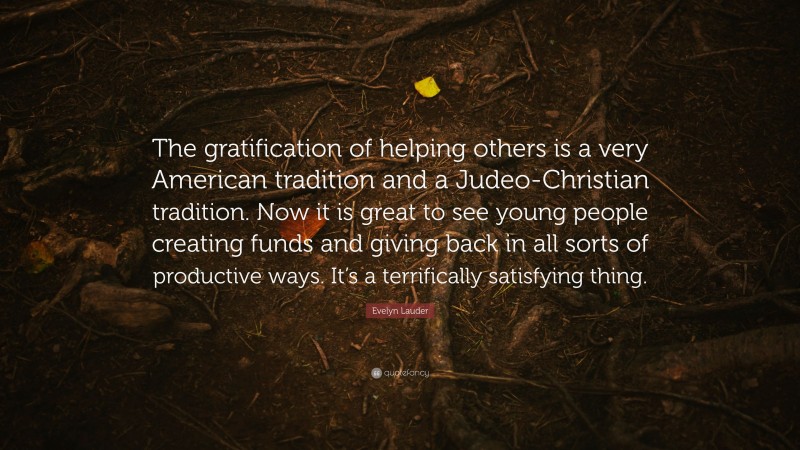 Evelyn Lauder Quote: “The gratification of helping others is a very American tradition and a Judeo-Christian tradition. Now it is great to see young people creating funds and giving back in all sorts of productive ways. It’s a terrifically satisfying thing.”