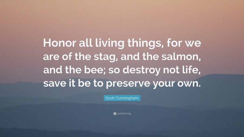 Scott Cunningham Quote: “Honor all living things, for we are of the stag, and the salmon, and the bee; so destroy not life, save it be to preserve your own.”
