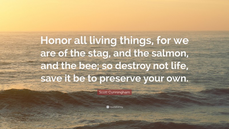 Scott Cunningham Quote: “Honor all living things, for we are of the stag, and the salmon, and the bee; so destroy not life, save it be to preserve your own.”