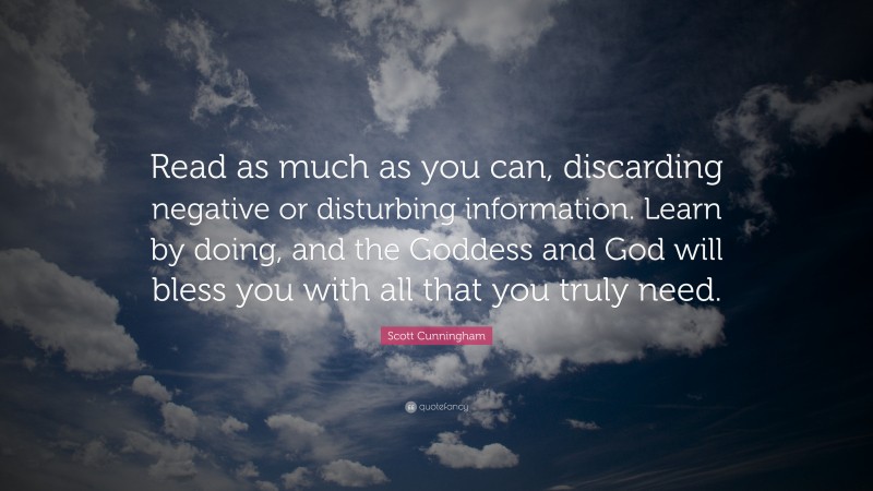 Scott Cunningham Quote: “Read as much as you can, discarding negative or disturbing information. Learn by doing, and the Goddess and God will bless you with all that you truly need.”