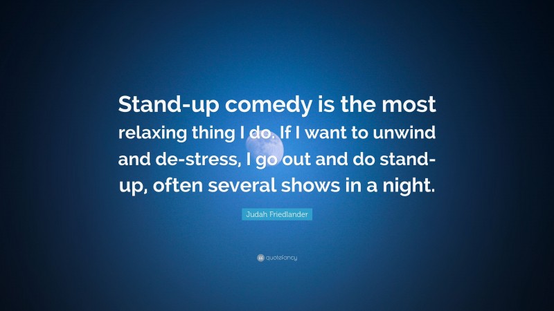 Judah Friedlander Quote: “Stand-up comedy is the most relaxing thing I do. If I want to unwind and de-stress, I go out and do stand-up, often several shows in a night.”