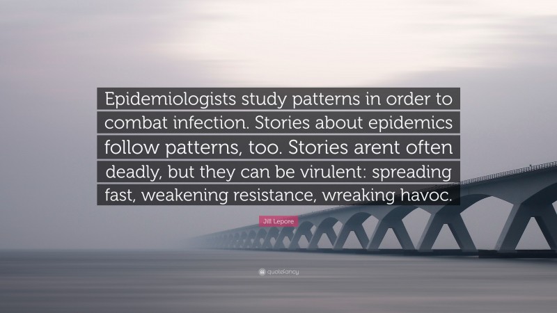 Jill Lepore Quote: “Epidemiologists study patterns in order to combat infection. Stories about epidemics follow patterns, too. Stories arent often deadly, but they can be virulent: spreading fast, weakening resistance, wreaking havoc.”