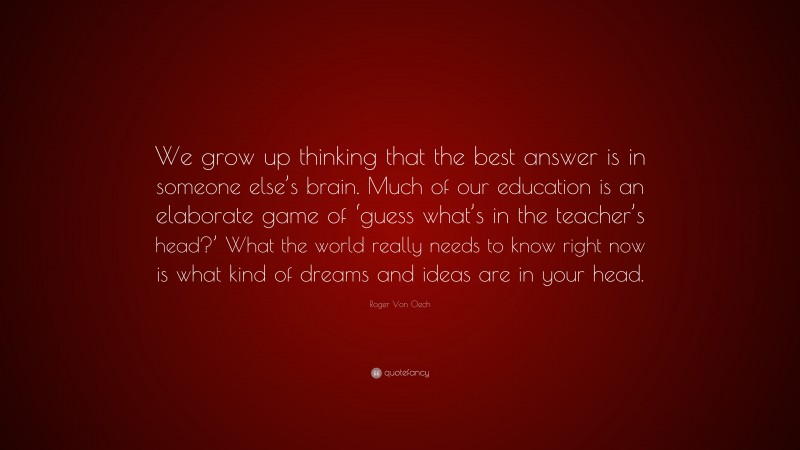 Roger Von Oech Quote: “We grow up thinking that the best answer is in someone else’s brain. Much of our education is an elaborate game of ‘guess what’s in the teacher’s head?’ What the world really needs to know right now is what kind of dreams and ideas are in your head.”