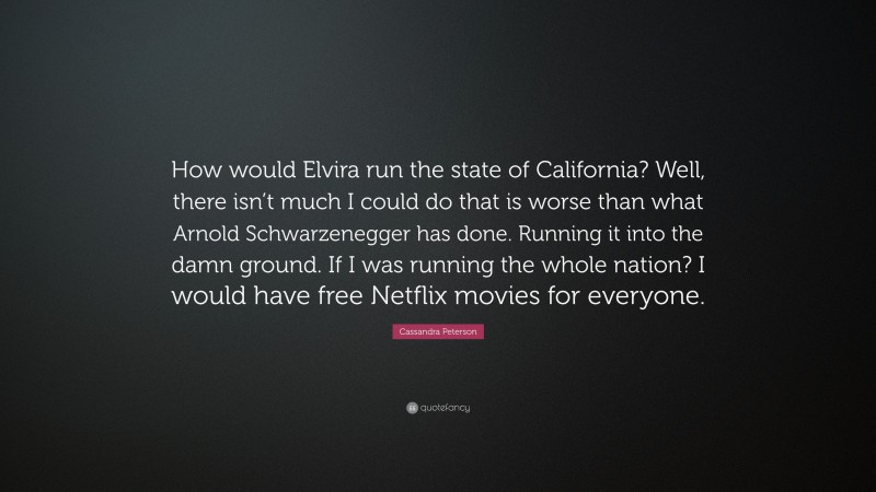 Cassandra Peterson Quote: “How would Elvira run the state of California? Well, there isn’t much I could do that is worse than what Arnold Schwarzenegger has done. Running it into the damn ground. If I was running the whole nation? I would have free Netflix movies for everyone.”