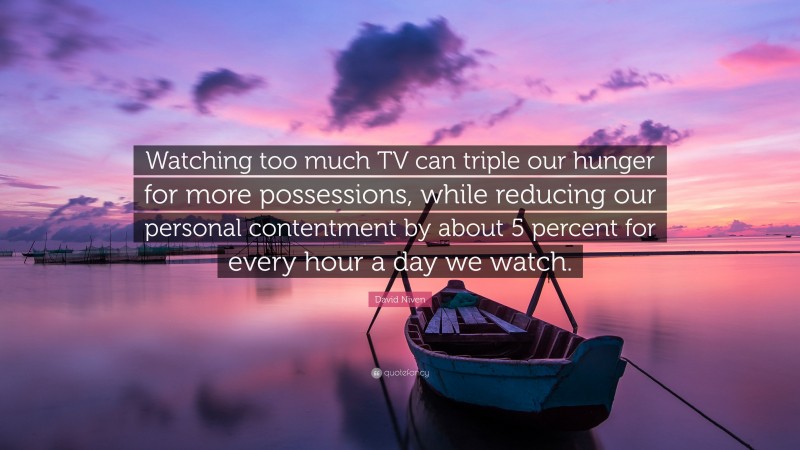 David Niven Quote: “Watching too much TV can triple our hunger for more possessions, while reducing our personal contentment by about 5 percent for every hour a day we watch.”
