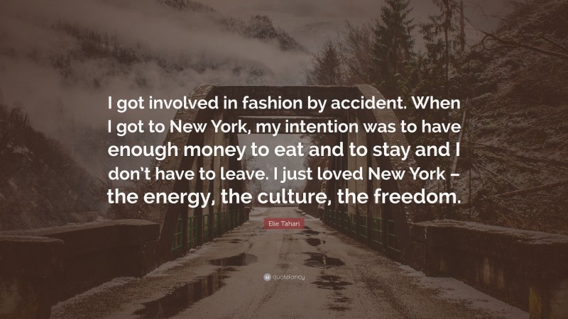 Elie Tahari Quote: “I got involved in fashion by accident. When I got to New York, my intention was to have enough money to eat and to stay and I don’t have to leave. I just loved New York – the energy, the culture, the freedom.”