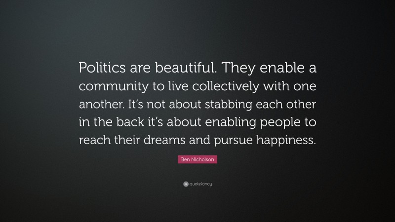 Ben Nicholson Quote: “Politics are beautiful. They enable a community to live collectively with one another. It’s not about stabbing each other in the back it’s about enabling people to reach their dreams and pursue happiness.”