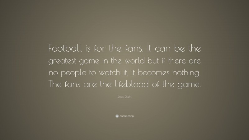 Jock Stein Quote: “Football is for the fans. It can be the greatest game in the world but if there are no people to watch it, it becomes nothing. The fans are the lifeblood of the game.”