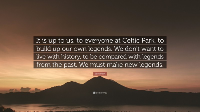 Jock Stein Quote: “It is up to us, to everyone at Celtic Park, to build up our own legends. We don’t want to live with history, to be compared with legends from the past. We must make new legends.”