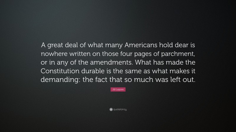 Jill Lepore Quote: “A great deal of what many Americans hold dear is nowhere written on those four pages of parchment, or in any of the amendments. What has made the Constitution durable is the same as what makes it demanding: the fact that so much was left out.”