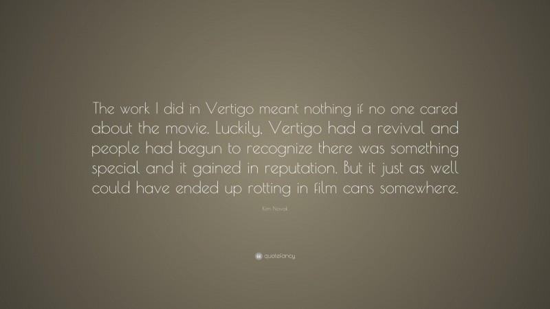 Kim Novak Quote: “The work I did in Vertigo meant nothing if no one cared about the movie. Luckily, Vertigo had a revival and people had begun to recognize there was something special and it gained in reputation. But it just as well could have ended up rotting in film cans somewhere.”