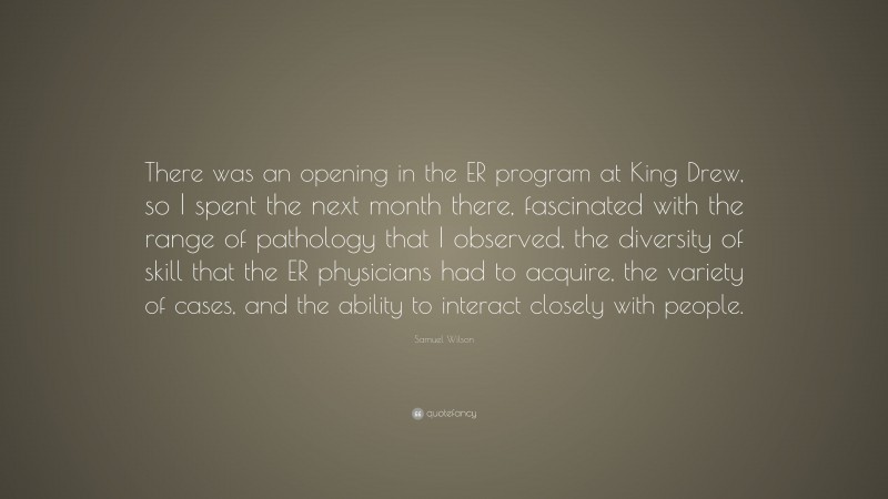 Samuel Wilson Quote: “There was an opening in the ER program at King Drew, so I spent the next month there, fascinated with the range of pathology that I observed, the diversity of skill that the ER physicians had to acquire, the variety of cases, and the ability to interact closely with people.”