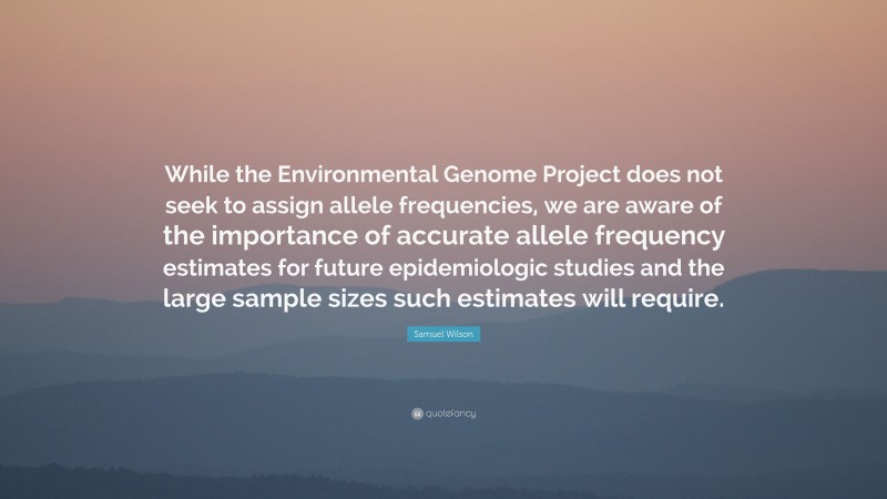 Samuel Wilson Quote: “While the Environmental Genome Project does not seek to assign allele frequencies, we are aware of the importance of accurate allele frequency estimates for future epidemiologic studies and the large sample sizes such estimates will require.”