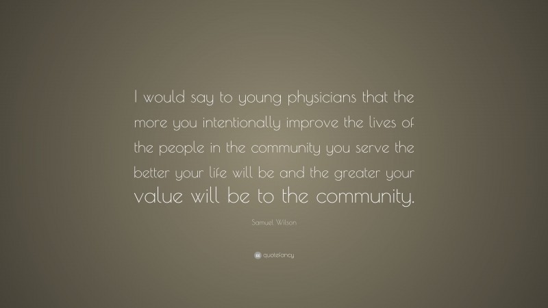 Samuel Wilson Quote: “I would say to young physicians that the more you intentionally improve the lives of the people in the community you serve the better your life will be and the greater your value will be to the community.”