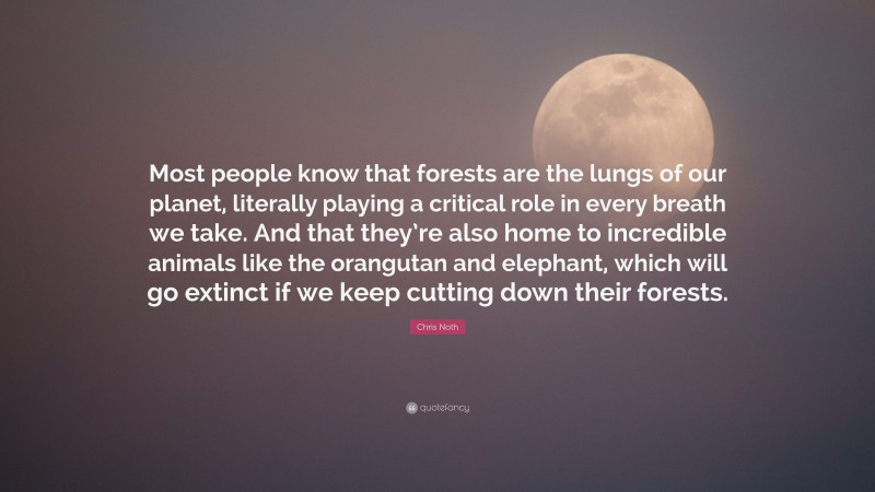 Chris Noth Quote: “Most people know that forests are the lungs of our planet, literally playing a critical role in every breath we take. And that they’re also home to incredible animals like the orangutan and elephant, which will go extinct if we keep cutting down their forests.”