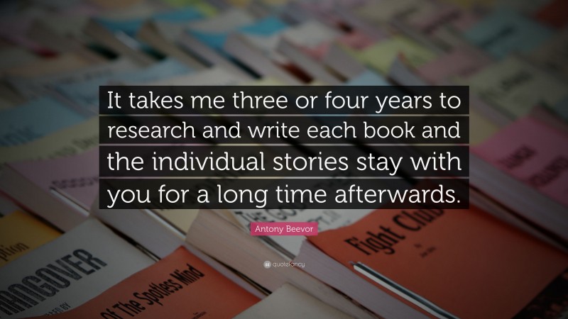 Antony Beevor Quote: “It takes me three or four years to research and write each book and the individual stories stay with you for a long time afterwards.”