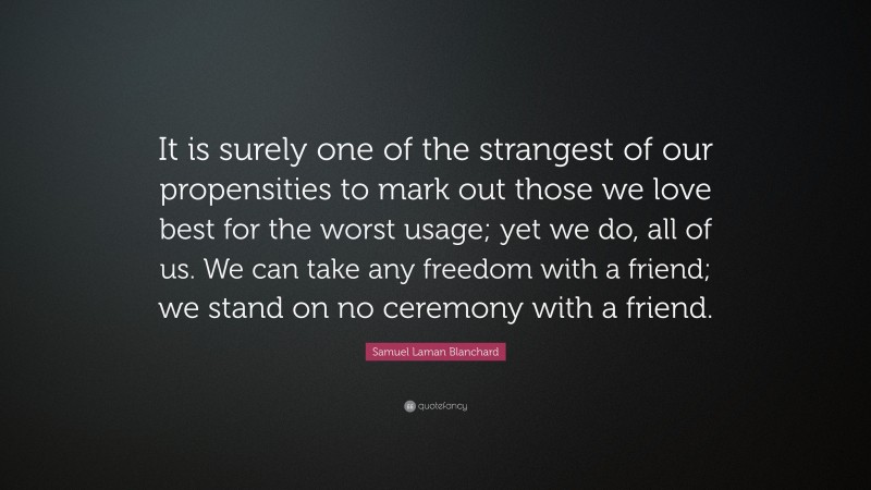 Samuel Laman Blanchard Quote: “It is surely one of the strangest of our propensities to mark out those we love best for the worst usage; yet we do, all of us. We can take any freedom with a friend; we stand on no ceremony with a friend.”